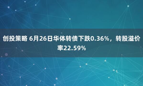 创投策略 6月26日华体转债下跌0.36%，转股溢价率22.59%