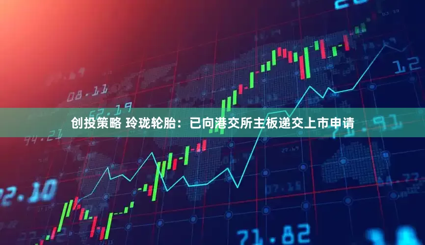 创投策略 玲珑轮胎：已向港交所主板递交上市申请