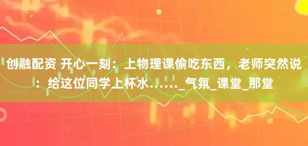 创融配资 开心一刻：上物理课偷吃东西，老师突然说：给这位同学上杯水……_气氛_课堂_那堂
