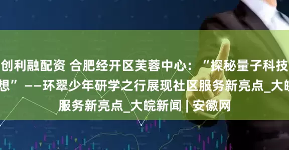 创利融配资 合肥经开区芙蓉中心：“探秘量子科技，点燃科学梦想” ——环翠少年研学之行展现社区服务新亮点_大皖新闻 | 安徽网