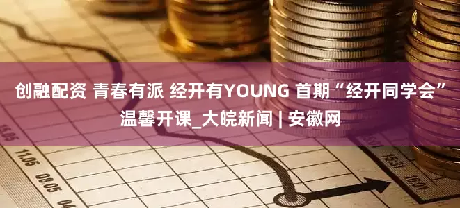 创融配资 青春有派 经开有YOUNG 首期“经开同学会”温馨开课_大皖新闻 | 安徽网