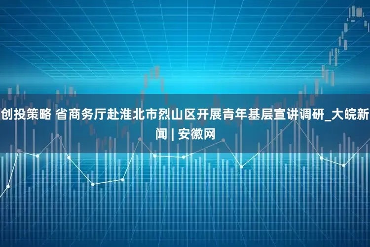 创投策略 省商务厅赴淮北市烈山区开展青年基层宣讲调研_大皖新闻 | 安徽网