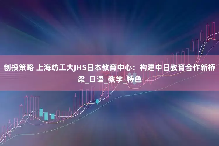 创投策略 上海纺工大JHS日本教育中心：构建中日教育合作新桥梁_日语_教学_特色