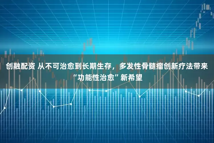 创融配资 从不可治愈到长期生存，多发性骨髓瘤创新疗法带来“功能性治愈”新希望