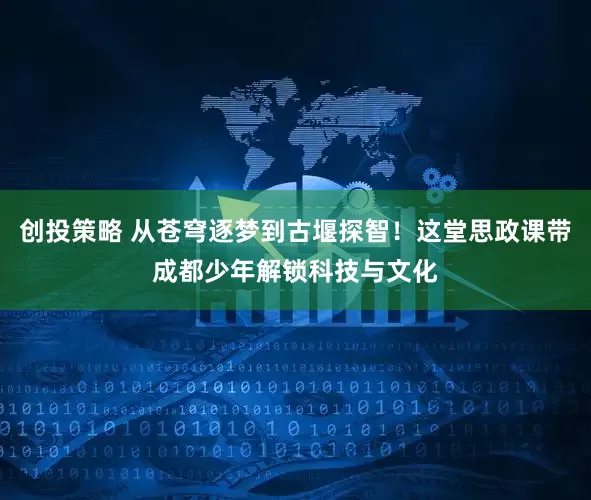 创投策略 从苍穹逐梦到古堰探智！这堂思政课带成都少年解锁科技与文化