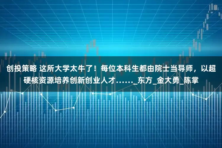 创投策略 这所大学太牛了！每位本科生都由院士当导师，以超硬核资源培养创新创业人才……_东方_金大勇_陈掌