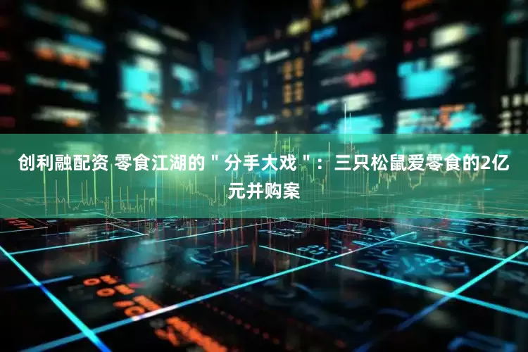 创利融配资 零食江湖的＂分手大戏＂：三只松鼠爱零食的2亿元并购案