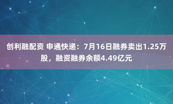 创利融配资 申通快递：7月16日融券卖出1.25万股，融资融券余额4.49亿元