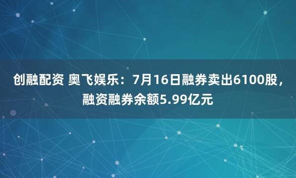 创融配资 奥飞娱乐：7月16日融券卖出6100股，融资融券余额5.99亿元
