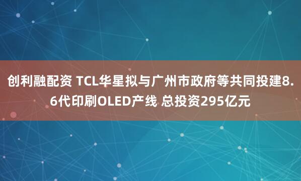 创利融配资 TCL华星拟与广州市政府等共同投建8.6代印刷OLED产线 总投资295亿元