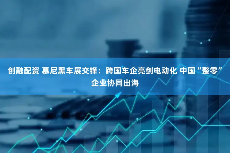 创融配资 慕尼黑车展交锋：跨国车企亮剑电动化 中国“整零”企业协同出海