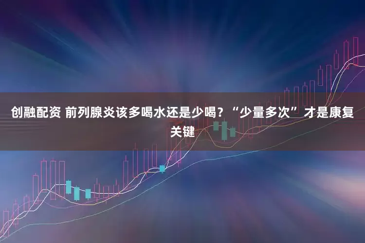 创融配资 前列腺炎该多喝水还是少喝？“少量多次” 才是康复关键