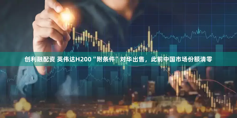 创利融配资 英伟达H200“附条件”对华出售，此前中国市场份额清零