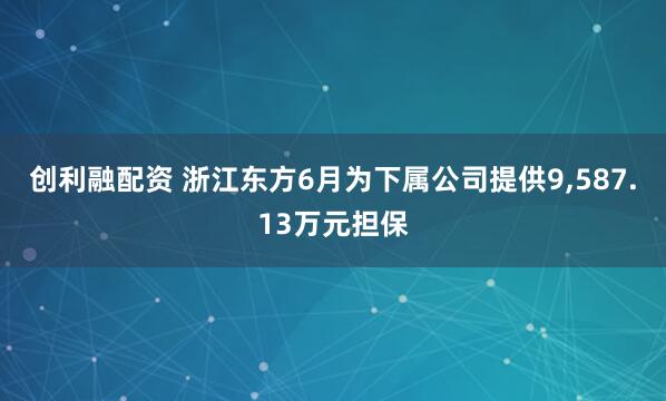 创利融配资 浙江东方6月为下属公司提供9,587.13万元担保