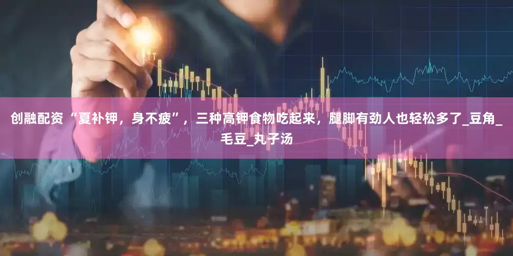 创融配资 “夏补钾，身不疲”，三种高钾食物吃起来，腿脚有劲人也轻松多了_豆角_毛豆_丸子汤