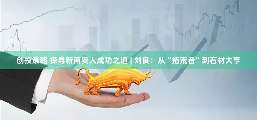 创投策略 探寻新南安人成功之道 | 刘良：从“拓荒者”到石材大亨