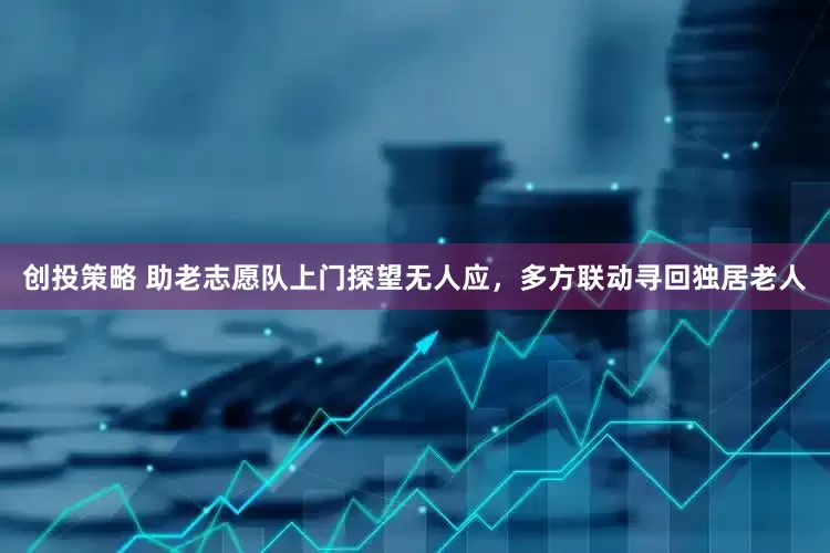 创投策略 助老志愿队上门探望无人应，多方联动寻回独居老人
